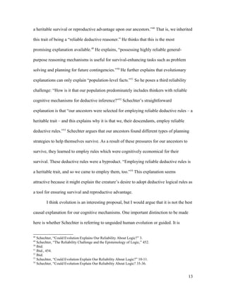 a heritable survival or reproductive advantage upon our ancestors.”48
That is, we inherited
this trait of being a “reliable deductive reasoner.” He thinks that this is the most
promising explanation available.49
He explains, “possessing highly reliable general-
purpose reasoning mechanisms is useful for survival-enhancing tasks such as problem
solving and planning for future contingencies.”50
He further explains that evolutionary
explanations can only explain “population-level facts.”51
So he poses a third reliability
challenge: “How is it that our population predominately includes thinkers with reliable
cognitive mechanisms for deductive inference?”52
Schechter’s straightforward
explanation is that “our ancestors were selected for employing reliable deductive rules – a
heritable trait – and this explains why it is that we, their descendants, employ reliable
deductive rules.”53
Schechter argues that our ancestors found different types of planning
strategies to help themselves survive. As a result of these pressures for our ancestors to
survive, they learned to employ rules which were cognitively economical for their
survival. These deductive rules were a byproduct. “Employing reliable deductive rules is
a heritable trait, and so we came to employ them, too.”54
This explanation seems
attractive because it might explain the creature’s desire to adopt deductive logical rules as
a tool for ensuring survival and reproductive advantage.
I think evolution is an interesting proposal, but I would argue that it is not the best
causal explanation for our cognitive mechanisms. One important distinction to be made
here is whether Schechter is referring to unguided human evolution or guided. It is
48
Schechter, “Could Evolution Explains Our Reliability About Logic?” 3.
49
Schechter, “The Reliability Challenge and the Epistemology of Logic,” 452.
50
Ibid.
51
Ibid., 454.
52
Ibid.
53
Schechter, “Could Evolution Explain Our Reliability About Logic?” 10-11.
54
Schechter, “Could Evolution Explain Our Reliability About Logic? 35-36.
13
 