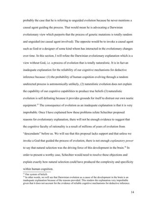 probably the case that he is referring to unguided evolution because he never mentions a
causal agent guiding the process. That would mean he is advocating a Darwinian
evolutionary view which purports that the process of genetic mutations is totally random
and unguided (no causal agent involved). The opposite would be to invoke a causal agent
such as God or a designer of some kind whom has interacted in the evolutionary changes
over time. In this section, I will refute the Darwinian evolutionary explanation which is a
view without God, i.e. a process of evolution that is totally naturalistic. It is in fact an
inadequate explanation for the reliability of our cognitive mechanisms for deductive
inference because: (1) the probability of human cognition evolving through a random
undirected process is astronomically unlikely, (2) naturalistic evolution does not explain
the capability of our cognitive capabilities to produce true beliefs (3) naturalistic
evolution is self defeating because it provides grounds for itself to distrust our own noetic
equipment.55
The consequence of evolution as an inadequate explanation is that it is very
improbable. Once I have explained how these problems refute Schechter proposed
reasons for evolutionary explanation, there will not be enough evidence to suggest that
the cognitive faculty of rationality is a result of millions of years of evolution from
“descendants” before us. We will see that this proposal lacks support and that unless we
invoke a God that guided the process of evolution, there is not enough explanatory power
to say that natural selection was the driving force of this development in the brain.56
In
order to present a worthy case, Schechter would need to resolve these objections and
explain exactly how natural selection could have produced the complexity and specificity
within human cognition.
55
Our system of beliefs
56
In other words, we will see that Darwinian evolution as a cause of the development in the brain is an
inadequate explanation because of the reasons provided. This renders the explanation very improbable
given that it does not account for the evidence of reliable cognitive mechanisms for deductive inference.
14
 