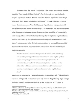 In support of my first reason, I will point to a few sources which are the basis for
my claim. These include William Dembski’s The Design Inference and Stephen C.
Meyer’s Signature in the Cell. Dembski writes that the main significance of the design
inference is that it detects and measures information.57
Dembski constructs a “generic
chance elimination argument” in which he argues “specifications in conjunction with
low-probability events reliably indicate design.”58
In other words, that one can reasonably
reject the chance hypothesis as a cause for an event if the probability of it occurring is
small enough. This is relevant to the improbability of evolving human cognition because
the cells which make up the cognition in the brain each posses information-rich DNA.
Meyer’s main argument is that this information could not be generated by an unguided
process such as evolution. Meyer reveals the conclusion of the small probability of
generating a protein:
What does this mean? It means that if every event in the universe over its entire history
were devoted to producing combination of amino acids of the correct length in a prebiotic
soup (an extravagantly generous and even absurd assumption), the number of
combinations thus produced would still represent a tiny fraction – less than 1 out of a
trillion trillion – of the total number of events needed to have a 50 percent chance of
generating a functional protein - any functional protein of modest length by chance
alone.59
Meyer goes on to explain the even smaller chances of generating a cell: “Taking all those
resources -10139
possible events into account only increases the probability of producing a
minimally complex cell by chance alone to, at best, 1 chance in 1040,861
, again, an
57
William A. Dembski, The Design Inference: Eliminating Chance Through Small Probabilities (New
York, NY: Cambridge University Press, 1998), 228.
58
Stephen C. Meyer, Signature in the Cell: DNA and the Evidence for Intelligent Design (New York, NY:
HarperOne, 2009), 364.
59
Meyer, Signature in Cell, 218.
15
 