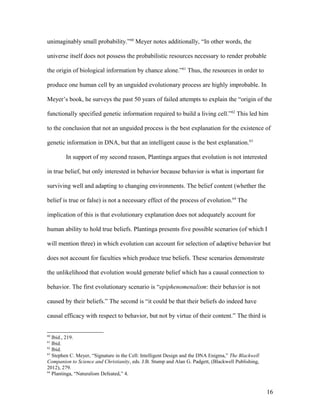 unimaginably small probability.”60
Meyer notes additionally, “In other words, the
universe itself does not possess the probabilistic resources necessary to render probable
the origin of biological information by chance alone.”61
Thus, the resources in order to
produce one human cell by an unguided evolutionary process are highly improbable. In
Meyer’s book, he surveys the past 50 years of failed attempts to explain the “origin of the
functionally specified genetic information required to build a living cell.”62
This led him
to the conclusion that not an unguided process is the best explanation for the existence of
genetic information in DNA, but that an intelligent cause is the best explanation.63
In support of my second reason, Plantinga argues that evolution is not interested
in true belief, but only interested in behavior because behavior is what is important for
surviving well and adapting to changing environments. The belief content (whether the
belief is true or false) is not a necessary effect of the process of evolution.64
The
implication of this is that evolutionary explanation does not adequately account for
human ability to hold true beliefs. Plantinga presents five possible scenarios (of which I
will mention three) in which evolution can account for selection of adaptive behavior but
does not account for faculties which produce true beliefs. These scenarios demonstrate
the unlikelihood that evolution would generate belief which has a causal connection to
behavior. The first evolutionary scenario is “epiphenomenalism: their behavior is not
caused by their beliefs.” The second is “it could be that their beliefs do indeed have
causal efficacy with respect to behavior, but not by virtue of their content.” The third is
60
Ibid., 219.
61
Ibid.
62
Ibid.
63
Stephen C. Meyer, “Signature in the Cell: Intelligent Design and the DNA Enigma,” The Blackwell
Companion to Science and Christianity, eds. J.B. Stump and Alan G. Padgett, (Blackwell Publishing,
2012), 279.
64
Plantinga, “Naturalism Defeated,” 4.
16
 
