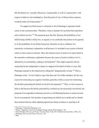 that the beliefs are “causally efficacious--'semantically' as well as 'syntactically'--with
respect to behavior, but maladaptive: from the point of view of fitness these creatures
would be better off without them.”65
To support my third reason, I will point to Alvin Plantinga’s argument which
comes to the conclusion that, “Therefore, I have a defeater for my belief that naturalism
and evolution are true.”66
The argument goes like this: Because the probability of our
beliefs being reliable is fairly low, as argued, or we could take the position to be agnostic
as to the probability of our beliefs being true, therefore we have a defeater of a
naturalistic evolutionary explanation itself because it is included in our system of beliefs
which we have reason to distrust. Thus, the rational course of action is to reject belief in
the naturalist evolutionary explanation because the course of action to believe in it is
defeated by its unreliability, making it still defeated.67
One might respond to this by
saying that he has independent evidence in support of his belief to think it is true. But
Plantinga responds to this objection by calling this “pragmatically circular.”68
That is,
Plantinga writes, “it won’t help to argue that they can’t be wildly mistaken; for the very
reason for mistrusting our cognitive faculties generally will be a reason for mistrusting
the faculties generating the beliefs involved in the argument.”69
Thus, we have reason to
believe that because the beliefs generated by evolution are not necessarily true beliefs, the
proposal of an unguided evolutionary process is self defeating because it cannot account
for its own proposal. Our faculties of generating true beliefs are in doubt and we should
then mistrust them by either adopting agnosticism about evolution or rejecting it all
65
Plantinga, “Naturalism Defeated,” 6-9.
66
Meyer, “Signature in the Cell: Intelligent Design and the DNA Enigma,” 103.
67
Alvin Plantina, Warrant and Proper Function (New York, NY: Oxford University Press, 1993), 231.
68
Plantinga, Warrant and Proper Function, 234.
69
Ibid.
17
 