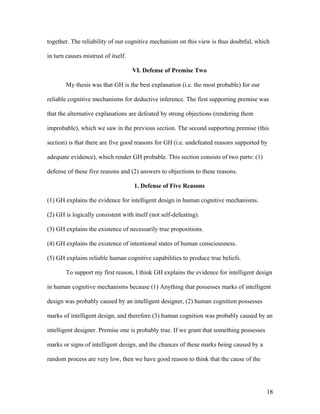 together. The reliability of our cognitive mechanism on this view is thus doubtful, which
in turn causes mistrust of itself.
VI. Defense of Premise Two
My thesis was that GH is the best explanation (i.e. the most probable) for our
reliable cognitive mechanisms for deductive inference. The first supporting premise was
that the alternative explanations are defeated by strong objections (rendering them
improbable), which we saw in the previous section. The second supporting premise (this
section) is that there are five good reasons for GH (i.e. undefeated reasons supported by
adequate evidence), which render GH probable. This section consists of two parts: (1)
defense of these five reasons and (2) answers to objections to these reasons.
1. Defense of Five Reasons
(1) GH explains the evidence for intelligent design in human cognitive mechanisms.
(2) GH is logically consistent with itself (not self-defeating).
(3) GH explains the existence of necessarily true propositions.
(4) GH explains the existence of intentional states of human consciousness.
(5) GH explains reliable human cognitive capabilities to produce true beliefs.
To support my first reason, I think GH explains the evidence for intelligent design
in human cognitive mechanisms because (1) Anything that possesses marks of intelligent
design was probably caused by an intelligent designer, (2) human cognition possesses
marks of intelligent design, and therefore (3) human cognition was probably caused by an
intelligent designer. Premise one is probably true. If we grant that something possesses
marks or signs of intelligent design, and the chances of these marks being caused by a
random process are very low, then we have good reason to think that the cause of the
18
 