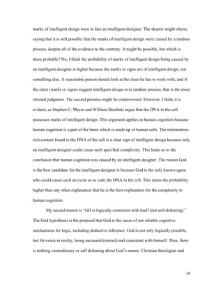 marks of intelligent design were in fact an intelligent designer. The skeptic might object,
saying that it is still possible that the marks of intelligent design were caused by a random
process, despite all of the evidence to the contrary. It might be possible, but which is
more probable? No, I think the probability of marks of intelligent design being caused by
an intelligent designer is higher because the marks or signs are of intelligent design, not
something else. A reasonable person should look at the clues he has to work with, and if
the clues (marks or signs) suggest intelligent design over random process, that is the more
rational judgment. The second premise might be controversial. However, I think it is
evident, as Stephen C. Meyer and William Dembski argue that the DNA in the cell
possesses marks of intelligent design. This argument applies to human cognition because
human cognition is a part of the brain which is made up of human cells. The information-
rich content found in the DNA of the cell is a clear sign of intelligent design because only
an intelligent designer could cause such specified complexity. This leads us to the
conclusion that human cognition was caused by an intelligent designer. The reason God
is the best candidate for the intelligent designer is because God is the only known agent
who could cause such an event as to code the DNA in the cell. This raises the probability
higher than any other explanation that he is the best explanation for the complexity in
human cognition.
My second reason is “GH is logically consistent with itself (not self-defeating).”
The God hypothesis is the proposal that God is the cause of our reliable cognitive
mechanisms for logic, including deductive inference. God is not only logically possible,
but He exists in reality, being uncaused (eternal) and consistent with himself. Thus, there
is nothing contradictory or self defeating about God’s nature. Christian theologian and
19
 