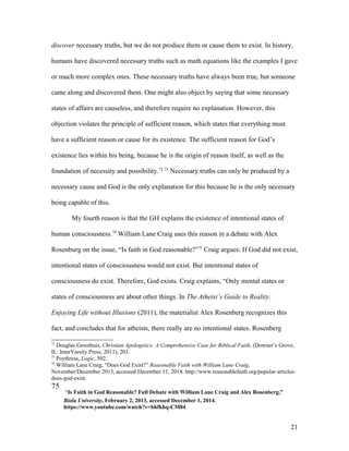 discover necessary truths, but we do not produce them or cause them to exist. In history,
humans have discovered necessary truths such as math equations like the examples I gave
or much more complex ones. These necessary truths have always been true, but someone
came along and discovered them. One might also object by saying that some necessary
states of affairs are causeless, and therefore require no explanation. However, this
objection violates the principle of sufficient reason, which states that everything must
have a sufficient reason or cause for its existence. The sufficient reason for God’s
existence lies within his being, because he is the origin of reason itself, as well as the
foundation of necessity and possibility.72 73
Necessary truths can only be produced by a
necessary cause and God is the only explanation for this because he is the only necessary
being capable of this.
My fourth reason is that the GH explains the existence of intentional states of
human consciousness.74
William Lane Craig uses this reason in a debate with Alex
Rosenburg on the issue, “Is faith in God reasonable?”75
Craig argues: If God did not exist,
intentional states of consciousness would not exist. But intentional states of
consciousness do exist. Therefore, God exists. Craig explains, “Only mental states or
states of consciousness are about other things. In The Atheist’s Guide to Reality:
Enjoying Life without Illusions (2011), the materialist Alex Rosenberg recognizes this
fact, and concludes that for atheists, there really are no intentional states. Rosenberg
72
Douglas Groothuis, Christian Apologetics: A Comprehensive Case for Biblical Faith, (Downer’s Grove,
IL: InterVarsity Press, 2011), 203.
73
Poythress, Logic, 502.
74
William Lane Craig, “Does God Exist?” Reasonable Faith with William Lane Craig,
November/December 2013, accessed December 11, 2014. http://www.reasonablefaith.org/popular-articles-
does-god-exist.
75
“Is Faith in God Reasonable? Full Debate with William Lane Craig and Alex Rosenberg,”
Biola University, February 2, 2013, accessed December 1, 2014.
https://www.youtube.com/watch?v=bhfkhq-CM84.
21
 