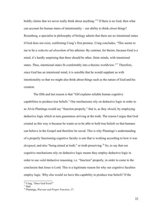 boldly claims that we never really think about anything.”76
If there is no God, then what
can account for human states of intentionality – our ability to think about things?
Rosenberg, a specialist in philosophy of biology admits that there are no intentional states
if God does not exist, confirming Craig’s first premise. Craig concludes, “This seems to
me to be a reductio ad absurdum of his atheism. By contrast, for theists, because God is a
mind, it’s hardly surprising that there should be other, finite minds, with intentional
states. Thus, intentional states fit comfortably into a theistic worldview.”77
Therefore,
since God has an intentional mind, it is sensible that he would supplant us with
intentionality so that we might also think about things such as the nature of God and his
creation.
The fifth and last reason is that “GH explains reliable human cognitive
capabilities to produce true beliefs.” Our mechanisms rely on deductive logic in order to
as Alvin Plantinga would say “function properly,” that is, as they should, by employing
deductive logic which in turn guarantees arriving at the truth. The reason I argue that God
created us this way is because he wants us to be able to hold true beliefs so that humans
can believe in the Gospel and therefore be saved. This is why Plantinga’s understanding
of a properly functioning cognitive faculty is one that is working according to how it was
designed, and also “being aimed at truth,” or truth preserving.78
So, to say that our
cognitive mechanisms rely on deductive logic means they employ deductive logic in
order to use valid deductive reasoning, i.e. “function” properly, in order to come to the
conclusion that Jesus is Lord. This is a legitimate reason for why our cognitive faculties
employ logic. Why else would we have this capability to produce true beliefs? If the
76
Craig, “Does God Exist?”
77
Ibid.
78
Plantinga, Warrant and Proper Function, 17.
22
 