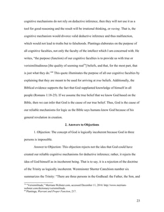 cognitive mechanisms do not rely on deductive inference, then they will not use it as a
tool for good reasoning and the result will be irrational thinking, or raving. That is, the
cognitive mechanism would divorce valid deductive inference and thus malfunction,
which would not lead to truths but to falsehoods. Plantinga elaborates on the purpose of
all cognitive faculties, not only the faculty of the intellect which I am concerned with. He
writes, “the purpose (function) of our cognitive faculties is to provide us with true or
verisimilitudinous [the quality of seeming real79
] beliefs, and that, for the most part, that
is just what they do.”80
This quote illuminates the purpose of all our cognitive faculties by
explaining that they are meant to be used for arriving at true beliefs. Additionally, the
Biblical evidence supports the fact that God supplanted knowledge of himself in all
people (Romans 1:18-25). If we assume the true belief that we know God based on the
Bible, then we can infer that God is the cause of our true belief. Thus, God is the cause of
our reliable mechanisms for logic as the Bible says humans know God because of his
general revelation in creation.
2. Answers to Objections
1. Objection: The concept of God is logically incoherent because God in three
persons is impossible.
Answer to Objection: This objection rejects not the idea that God could have
created our reliable cognitive mechanisms for deductive inference; rather, it rejects the
idea of God himself as in incoherent being. That is to say, it is a rejection of the doctrine
of the Trinity as logically incoherent. Westminster Shorter Catechism number six
summarizes the Trinity: “There are three persons in the Godhead: the Father, the Son, and
79
“Verisimilitude,” Merriam-Webster.com, accessed December 11, 2014. http://www.merriam-
webster.com/dictionary/verisimilitude.
80
Plantinga, Warrant and Proper Function, 217.
23
 