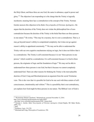 the Holy Ghost; and these three are one God, the same in substance, equal in power and
glory.”81
The objection I am responding to is the charge that the Trinity is logically
incoherent, meaning there lays a contradiction in the concept of the Trinity. Norman
Geisler answers this objection in his Baker Encyclopedia of Christian Apologetics. He
argues that the doctrine of the Trinity does not violate the philosophical law of non-
contradiction because the doctrine of the Trinity is the belief that there are three persons
in one nature.82
He writes, “This may be a mystery, but it is not a contradiction. That is, it
may go beyond reason’s ability to comprehend completely, but it does not go against
reason’s ability to apprehend consistently.”83
We may not be able to understand the
Trinity with our own cognitive mechanisms relying on logic, but it does not follow that it
is a contradiction. The Trinity is self-consistent because it is not “three persons in one
person,” which would be a contradiction. It is self-consistent because it is God in three
persons, the originator of logic and the foundation of logic.84
We may not be able to
understand how three persons is one God, but that is because we cannot completely
understand God. There are other reasons for thinking the Trinity is the most plausible
doctrine of God. Craig and Moreland present an argument from the social Trinitarian
view. This is the view that it is possible for God to be one soul with three centers of self-
consciousness, intentionality and volition.85
This is a possibility that is not contradictory,
yet explains how God might be three persons in one nature. The Biblical view of God is
81
“Westminster Shorter Catechism,” Reformed.org, accessed November 12, 2014.
http://www.reformed.org/documents/wsc/index.html?
_top=http://www.reformed.org/documents/WSC_frames.html.
82
Norman L. Geisler, Baker Encyclopedia of Christian Apologetics (Grand Rapids, MI: Baker Books,
1999), 732.
83
Ibid.
84
Poythress, Logic, 114, 291.
85
Moreland and Craig, Philosophical Foundations, 594.
24
 