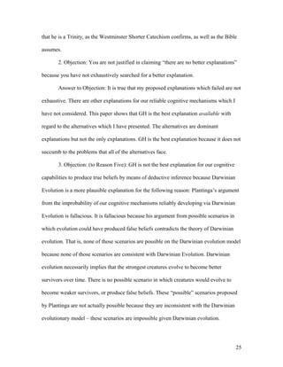 that he is a Trinity, as the Westminster Shorter Catechism confirms, as well as the Bible
assumes.
2. Objection: You are not justified in claiming “there are no better explanations”
because you have not exhaustively searched for a better explanation.
Answer to Objection: It is true that my proposed explanations which failed are not
exhaustive. There are other explanations for our reliable cognitive mechanisms which I
have not considered. This paper shows that GH is the best explanation available with
regard to the alternatives which I have presented. The alternatives are dominant
explanations but not the only explanations. GH is the best explanation because it does not
succumb to the problems that all of the alternatives face.
3. Objection: (to Reason Five): GH is not the best explanation for our cognitive
capabilities to produce true beliefs by means of deductive inference because Darwinian
Evolution is a more plausible explanation for the following reason: Plantinga’s argument
from the improbability of our cognitive mechanisms reliably developing via Darwinian
Evolution is fallacious. It is fallacious because his argument from possible scenarios in
which evolution could have produced false beliefs contradicts the theory of Darwinian
evolution. That is, none of those scenarios are possible on the Darwinian evolution model
because none of those scenarios are consistent with Darwinian Evolution. Darwinian
evolution necessarily implies that the strongest creatures evolve to become better
survivors over time. There is no possible scenario in which creatures would evolve to
become weaker survivors, or produce false beliefs. These “possible” scenarios proposed
by Plantinga are not actually possible because they are inconsistent with the Darwinian
evolutionary model – these scenarios are impossible given Darwinian evolution.
25
 