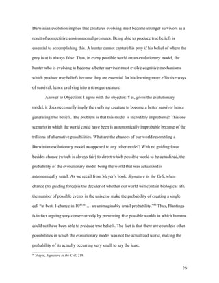 Darwinian evolution implies that creatures evolving must become stronger survivors as a
result of competitive environmental pressures. Being able to produce true beliefs is
essential to accomplishing this. A hunter cannot capture his prey if his belief of where the
prey is at is always false. Thus, in every possible world on an evolutionary model, the
hunter who is evolving to become a better survivor must evolve cognitive mechanisms
which produce true beliefs because they are essential for his learning more effective ways
of survival, hence evolving into a stronger creature.
Answer to Objection: I agree with the objector: Yes, given the evolutionary
model, it does necessarily imply the evolving creature to become a better survivor hence
generating true beliefs. The problem is that this model is incredibly improbable! This one
scenario in which the world could have been is astronomically improbable because of the
trillions of alternative possibilities. What are the chances of our world resembling a
Darwinian evolutionary model as opposed to any other model? With no guiding force
besides chance (which is always fair) to direct which possible world to be actualized, the
probability of the evolutionary model being the world that was actualized is
astronomically small. As we recall from Meyer’s book, Signature in the Cell, when
chance (no guiding force) is the decider of whether our world will contain biological life,
the number of possible events in the universe make the probability of creating a single
cell “at best, 1 chance in 1040,861
… an unimaginably small probability.”86
Thus, Plantinga
is in fact arguing very conservatively by presenting five possible worlds in which humans
could not have been able to produce true beliefs. The fact is that there are countless other
possibilities in which the evolutionary model was not the actualized world, making the
probability of its actually occurring very small to say the least.
86
Meyer, Signature in the Cell, 219.
26
 