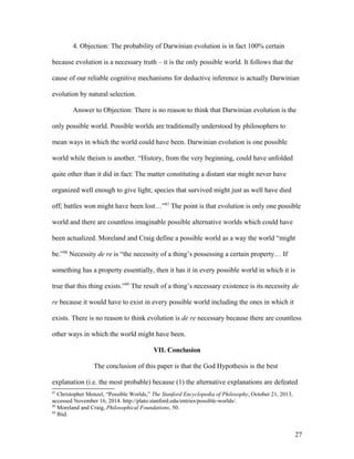 4. Objection: The probability of Darwinian evolution is in fact 100% certain
because evolution is a necessary truth – it is the only possible world. It follows that the
cause of our reliable cognitive mechanisms for deductive inference is actually Darwinian
evolution by natural selection.
Answer to Objection: There is no reason to think that Darwinian evolution is the
only possible world. Possible worlds are traditionally understood by philosophers to
mean ways in which the world could have been. Darwinian evolution is one possible
world while theism is another. “History, from the very beginning, could have unfolded
quite other than it did in fact: The matter constituting a distant star might never have
organized well enough to give light; species that survived might just as well have died
off; battles won might have been lost…”87
The point is that evolution is only one possible
world and there are countless imaginable possible alternative worlds which could have
been actualized. Moreland and Craig define a possible world as a way the world “might
be.”88
Necessity de re is “the necessity of a thing’s possessing a certain property… If
something has a property essentially, then it has it in every possible world in which it is
true that this thing exists.”89
The result of a thing’s necessary existence is its necessity de
re because it would have to exist in every possible world including the ones in which it
exists. There is no reason to think evolution is de re necessary because there are countless
other ways in which the world might have been.
VII. Conclusion
The conclusion of this paper is that the God Hypothesis is the best
explanation (i.e. the most probable) because (1) the alternative explanations are defeated
87
Christopher Menzel, “Possible Worlds,” The Stanford Encyclopedia of Philosophy, October 21, 2013,
accessed November 16, 2014. http://plato.stanford.edu/entries/possible-worlds/.
88
Moreland and Craig, Philosophical Foundations, 50.
89
Ibid.
27
 