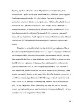 by strong objections (objections supported by adequate evidence) rendering them
improbable and (2) there are five good reasons for GH (i.e. undefeated reasons supported
by adequate evidence) rendering GH to be probable. These were the alternative
explanations which were defeated by strong objections: (1) Rational Insight, (2) Concept
Constitution, and (3) Naturalistic Evolution. These were the reasons for GH: (1) GH
explains the evidence for intelligent design in human cognitive mechanisms. (2) GH is
logically consistent with itself (not self-defeating). (3) GH explains the existence of
necessarily true propositions. (4) GH explains the existence of intentional states of human
consciousness. (5) GH explains reliable human cognitive capabilities to produce true
beliefs.
Therefore, we are justified in believing that God is the best explanation. That is,
He is the most probable explanation for the cause and origin of our cognitive mechanisms
for deductive inference. Since all of the alternative explanations are defeated, rendering
them improbable, and there are good, undefeated reasons for GH, it is rational to believe
that GH is the best explanation for the cause of our reliable cognitive mechanisms for
deductive inference because GH is the most probable explanation. Thus, our ability to
think logically and reliably come to true conclusions is probably the consequence of God
creating our cognitive faculties in such a way. Given this, what should our response be? It
should be an attitude of gratefulness to God for blessing us with such capabilities. God
didn’t have to give us our ability to think logically, but he did. He did by his own free
will. “To you, O God of my fathers, I give thanks and praise, for you have given me
wisdom and might, and have now made known to me what we asked of you, for you have
made known to us the king’s matter.” Daniel 2:23.
28
 