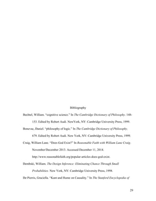 Bibliography
Bechtel, William. “cognitive science.” In The Cambridge Dictionary of Philosophy. 148-
153. Edited by Robert Audi. NewYork, NY: Cambridge University Press, 1999.
Bonevac, Daniel. “philosophy of logic.” In The Cambridge Dictionary of Philosophy.
679. Edited by Robert Audi. New York, NY: Cambridge University Press, 1999.
Craig, William Lane. “Does God Exist?” In Reasonable Faith with William Lane Craig.
November/December 2013. Accessed December 11, 2014.
http://www.reasonablefaith.org/popular-articles-does-god-exist.
Dembski, William. The Design Inference: Eliminating Chance Through Small
Probabilities. New York, NY: Cambridge University Press, 1998.
De Pierris, Graciella. “Kant and Hume on Causality.” In The Stanford Encyclopedia of
29
 