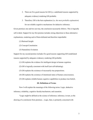 2. There are five good reasons for GH (i.e. undefeated reasons supported by
adequate evidence) rendering GH probable.
3. Therefore, GH is the best explanation (i.e. the most probable explanation)
for our reliable cognitive mechanisms for deductive inference.
Given premises one and two are true, the conclusion necessarily follows. This is logically
self evident. Support for my first premise includes strong objections to these alternative
explanations, rendering each of them defeated and therefore improbable:
(1) Rational Insight
(2) Concept Constitution
(3) Naturalistic Evolution
Support for my second premise includes five good reasons supporting GH (undefeated
reasons supported by adequate evidence), rendering GH probable:
(1) GH explains the evidence for intelligent design in human cognition.
(2) GH is logically consistent with itself (not self-defeating).
(3) GH explains the existence of necessarily true propositions.
(4) GH explains the existence of intentional states of human consciousness.
(5) GH explains reliable human cognitive capabilities to produce true beliefs.
III. Definitions of Terms
Now I will explain the meanings of the following terms: Logic, deductive
inference, reliability, cognitive faculty/mechanism, and causation.
“Logic might be defined as the science of inference; inference, in turn, as the
drawing of a conclusion from premises…Logic, then, is primarily concerned with
3
 