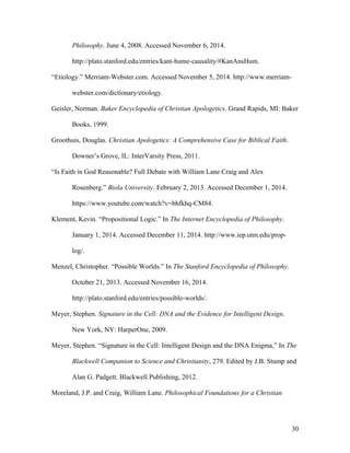 Philosophy. June 4, 2008. Accessed November 6, 2014.
http://plato.stanford.edu/entries/kant-hume-causality/#KanAnsHum.
“Etiology.” Merriam-Webster.com. Accessed November 5, 2014. http://www.merriam-
webster.com/dictionary/etiology.
Geisler, Norman. Baker Encyclopedia of Christian Apologetics. Grand Rapids, MI: Baker
Books, 1999.
Groothuis, Douglas. Christian Apologetics: A Comprehensive Case for Biblical Faith.
Downer’s Grove, IL: InterVarsity Press, 2011.
“Is Faith in God Reasonable? Full Debate with William Lane Craig and Alex
Rosenberg.” Biola University. February 2, 2013. Accessed December 1, 2014.
https://www.youtube.com/watch?v=bhfkhq-CM84.
Klement, Kevin. “Propositional Logic.” In The Internet Encyclopedia of Philosophy.
January 1, 2014. Accessed December 11, 2014. http://www.iep.utm.edu/prop-
log/.
Menzel, Christopher. “Possible Worlds.” In The Stanford Encyclopedia of Philosophy.
October 21, 2013. Accessed November 16, 2014.
http://plato.stanford.edu/entries/possible-worlds/.
Meyer, Stephen. Signature in the Cell: DNA and the Evidence for Intelligent Design.
New York, NY: HarperOne, 2009.
Meyer, Stephen. “Signature in the Cell: Intelligent Design and the DNA Enigma,” In The
Blackwell Companion to Science and Christianity, 279. Edited by J.B. Stump and
Alan G. Padgett. Blackwell Publishing, 2012.
Moreland, J.P. and Craig, William Lane. Philosophical Foundations for a Christian
30
 