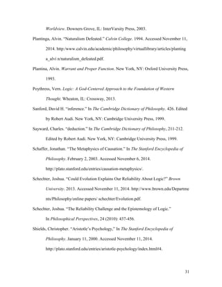Worldview. Downers Grove, IL: InterVarsity Press, 2003.
Plantinga, Alvin. “Naturalism Defeated.” Calvin College. 1994. Accessed November 11,
2014. http:/www.calvin.edu/academic/philosophy/virtuallibrary/articles/planting
a_alvi n/naturalism_defeated.pdf.
Plantina, Alvin. Warrant and Proper Function. New York, NY: Oxford University Press,
1993.
Poythress, Vern. Logic: A God-Centered Approach to the Foundation of Western
Thought. Wheaton, IL: Crossway, 2013.
Sanford, David H. “inference.” In The Cambridge Dictionary of Philosophy. 426. Edited
by Robert Audi. New York, NY: Cambridge University Press, 1999.
Sayward, Charles. “deduction.” In The Cambridge Dictionary of Philosophy, 211-212.
Edited by Robert Audi. New York, NY: Cambridge University Press, 1999.
Schaffer, Jonathan. “The Metaphysics of Causation.” In The Stanford Encyclopedia of
Philosophy. February 2, 2003. Accessed November 6, 2014.
http://plato.stanford.edu/entries/causation-metaphysics/.
Schechter, Joshua. “Could Evolution Explains Our Reliability About Logic?” Brown
University. 2013. Accessed November 11, 2014. http://www.brown.edu/Departme
nts/Philosophy/online papers/ schechter/Evolution.pdf.
Schechter, Joshua. “The Reliability Challenge and the Epistemology of Logic.”
In Philosophical Perspectives, 24 (2010): 437-456.
Shields, Christopher. “Aristotle’s Psychology,” In The Stanford Encyclopedia of
Philosophy. January 11, 2000. Accessed November 11, 2014.
http://plato.stanford.edu/entries/aristotle-psychology/index.html#4.
31
 