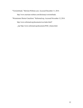 “Verisimilitude,” Merriam-Webster.com. Accessed December 11, 2014.
http://www.merriam-webster.com/dictionary/verisimilitude.
“Westminster Shorter Catechism.” Reformed.org. Accessed November 12, 2014.
http://www.reformed.org/documents/wsc/index.html?
_top=http://www.reformed.org/documents/WSC_frames.html.
32
 