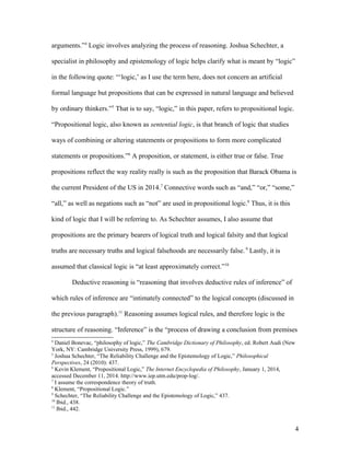 arguments.”4
Logic involves analyzing the process of reasoning. Joshua Schechter, a
specialist in philosophy and epistemology of logic helps clarify what is meant by “logic”
in the following quote: “‘logic,’ as I use the term here, does not concern an artificial
formal language but propositions that can be expressed in natural language and believed
by ordinary thinkers.”5
That is to say, “logic,” in this paper, refers to propositional logic.
“Propositional logic, also known as sentential logic, is that branch of logic that studies
ways of combining or altering statements or propositions to form more complicated
statements or propositions.”6
A proposition, or statement, is either true or false. True
propositions reflect the way reality really is such as the proposition that Barack Obama is
the current President of the US in 2014.7
Connective words such as “and,” “or,” “some,”
“all,” as well as negations such as “not” are used in propositional logic.8
Thus, it is this
kind of logic that I will be referring to. As Schechter assumes, I also assume that
propositions are the primary bearers of logical truth and logical falsity and that logical
truths are necessary truths and logical falsehoods are necessarily false. 9
Lastly, it is
assumed that classical logic is “at least approximately correct.”10
Deductive reasoning is “reasoning that involves deductive rules of inference” of
which rules of inference are “intimately connected” to the logical concepts (discussed in
the previous paragraph).11
Reasoning assumes logical rules, and therefore logic is the
structure of reasoning. “Inference” is the “process of drawing a conclusion from premises
4
Daniel Bonevac, “philosophy of logic,” The Cambridge Dictionary of Philosophy, ed. Robert Audi (New
York, NY: Cambridge University Press, 1999), 679.
5
Joshua Schechter, “The Reliability Challenge and the Epistemology of Logic,” Philosophical
Perspectives, 24 (2010): 437.
6
Kevin Klement, “Propositional Logic,” The Internet Encyclopedia of Philosophy, January 1, 2014,
accessed December 11, 2014. http://www.iep.utm.edu/prop-log/.
7
I assume the correspondence theory of truth.
8
Klement, “Propositional Logic.”
9
Schechter, “The Reliability Challenge and the Epistemology of Logic,” 437.
10
Ibid., 438.
11
Ibid., 442.
4
 