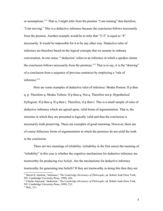 or assumptions.”12
That is, I might infer from the premise “I am running” that therefore,
“I am moving.” This is a deductive inference because the conclusion follows necessarily
from the premise. Another example would be to infer that “2+2” is equal to “4”
necessarily. It would be impossible for it to be any other way. Deductive rules of
inference are therefore based on the logical concepts that we assume in ordinary
conversation. In one sense, “‘deduction’ refers to an inference in which a speaker claims
the conclusion follows necessarily from the premises.”13
That is to say, it is the “drawing”
of a conclusion from a sequence of previous sentences by employing a “rule of
inference.”14
Here are some examples of deductive rules of inference: Modus Ponens: If p then
q. p. Therefore q. Modus Tollens: If p then q. Not q. Therefore not p. Hypothetical
Syllogism: If p then q. If q then r. Therefore, if p then r. This is a small sample of rules of
deductive inference which are agreed upon, valid forms of argumentation. That is, the
structure in which they are presented is logically valid and thus the conclusion is
necessarily truth preserving. These are examples of good reasoning. However, there are
of course fallacious forms of argumentation in which the premises do not yield the truth
in the conclusion.
There are two meanings of reliability: (reliability in the first sense) the meaning of
“reliability” in this case is whether the cognitive mechanisms for deductive inference are
trustworthy for producing true beliefs. Are the mechanisms for deductive inference
trustworthy for generating true beliefs? If they are trustworthy in doing this then they are
12
David H. Sanford, “inference,” The Cambridge Dictionary of Philosophy, ed. Robert Audi (New York,
NY: Cambridge University Press, 1999), 426.
13
Charles Sayward, “deduction,” The Cambridge Dictionary of Philosophy, ed. Robert Audi (New York,
NY: Cambridge University Press, 1999), 212.
14
Ibid., 211.
5
 