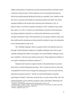 reliable, meaning they are repetitively used and consistently produce true beliefs in their
conclusions which are drawn. If the mechanisms are not consistently producing true
beliefs but instead producing falsehoods, then they are unreliable. Thus, reliability in this
first sense is concerned with whether the mechanisms produce true belief. The second
meaning (reliability in the second sense) is that they (the mechanisms) “rely” on
deductive logic. To say that our cognitive mechanisms “rely” on deductive logic means
they employ it or utilize it in order to use valid deductive reasoning. If the mechanisms
are relying on deductive logic then we would say the mechanisms are successfully
utilizing valid deductive logic. If the mechanisms are not relying on deductive logic, then
that would mean the mechanisms are disconnected from deductive logic; the mechanisms
are not utilizing deductive logic at all.
The “reliability challenge” refers to a question which I will attempt to answer in
this paper. Joshua Schechter introduces two reliability challenges, but it is the second
reliability challenge that I address in this paper. The second reliability challenge uses the
term “reliability” in the first sense and the second sense: “What explains the reliability of
our cognitive mechanism for deductive inference?”15
Basically what I mean by a cognitive faculty is the mental domain in a person’s
brain which is used for thinking and reasoning.16
This is the part of a person’s brain that
is designated for activities like solving puzzles, playing games, discovery and creativity,
and human reasoning in general.17
Aristotle was the first philosopher to articulate
psychological “faculties” of the brain, except for him, it was the science of the “soul.” He
introduced faculties such as nutrition, perception, desire, and intellect. Mind being “the
15
Schechter, “The Reliability Challenge and the Epistemology of Logic,” 442.
16
William Bechtel, “cognitive science,” The Cambridge Dictionary of Philosophy, ed. Robert Audi (New
York, NY: Cambridge University Press, 1999), 150.
17
Bechtel, “cognitive science,” 151.
6
 