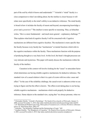 part of the soul by which it knows and understands.” 18
Aristolte’s “mind” faculty is a
close comparison to what I am talking about, but the intellect is closer because it will
relate more specifically to the mind’s ability to use deductive inference. The mind faculty
is broad in how it includes the faculty of reason and beyond, encompassing knowledge a
priori and a posteriori.19
The intellect is more specific to reasoning. Thus, as Schechter
writes, “this is a more fundamental – and much more general – explanatory challenge.”20
That explains what kind of cognitive faculty I will be concerned with. Cognitive
mechanisms are different from cognitive faculties. The mechanism is more specific than
the faculty because every faculty has “mechanisms” or mental functions which refer to
the cognitive mechanics within the faculty. These mechanisms function with the purpose
of producing thought at a very basic level. At this level, the brain’s thought processes are
very intricate and mysterious. This paper will mainly discuss the mechanisms within the
faculty of the intellect.
Causation in this context will involve looking for the “cause” or antecedent factor
which determines our having reliable cognitive mechanisms for deductive inference. The
standard view of a causal relation is that it is a pair of events with two roles: cause and
effect.21
In the case of the reliability challenge, the causal-event is unknown (what we are
trying to figure out) but the effect is known. The effect-event taking place is our having
reliable cognitive mechanisms – mechanisms which work properly for deductive
inference. Hume objects to the standard view, saying that “we always presume, when we
18
Christopher Shields, “Aristotle’s Psychology,” The Stanford Encyclopedia of Philosophy, January 11,
2000, accessed November 11, 2014. http://plato.stanford.edu/entries/aristotle-psychology/index.html#4.
19
J.P. Moreland and William Lane Craig, Philosophical Foundations for a Christian Worldview (Downers
Grove, IL: InterVarsity Press, 2003), 85.
20
Schechter, “The Reliability Challenge and the Epistemology of Logic,” 442.
21
Jonathan Schaffer, “The Metaphysics of Causation,” The Stanford Encyclopedia of Philosophy, February
2, 2003, accessed November 6, 2014. http://plato.stanford.edu/entries/causation-metaphysics/.
7
 