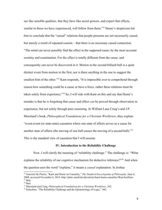 see like sensible qualities, that they have like secret powers, and expect that effects,
similar to those we have experienced, will follow from them.”22
Hume’s skepticism led
him to conclude that the “causal” relations that people presume are not necessarily causal,
but merely a result of repeated custom – that there is no necessary causal connection.
“The mind can never possibly find the effect in the supposed cause, by the most accurate
scrutiny and examination. For the effect is totally different from the cause, and
consequently can never be discovered in it. Motion in the second billiard-ball is a quite
distinct event from motion in the first; nor is there anything in the one to suggest the
smallest hint of the other.”23
Kant responds, “It is impossible ever to comprehend through
reason how something could be a cause or have a force, rather these relations must be
taken solely from experience.”24
So, I will side with Kant on this and say that Hume’s
mistake is that he is forgetting that cause and effect can be proved through observation in
experience, but not solely through pure reasoning. In William Lane Craig’s and J.P.
Moreland’s book, Philosophical Foundations for a Christian Worldview, they explain
“event-event (or state-state) causation where one state of affairs serves as a cause for
another state of affairs (the moving of one ball causes the moving of a second ball).”25
This is the standard view of causation that I will assume.
IV. Introduction to the Reliability Challenge
Now, I will clarify the meaning of “reliability challenge.” The challenge is: “What
explains the reliability of our cognitive mechanism for deductive inference?”26
And when
the question uses the word “explains,” it means a causal explanation. In Joshua
22
Graciela De Pierris, “Kant and Hume on Causality,” The Stanford Encyclopedia of Philosophy, June 4,
2008, accessed November 6, 2014. http://plato.stanford.edu/entries/kant-hume-causality/#KanAnsHum.
23
Ibid.
24
Ibid.
25
Moreland and Craig, Philosophical Foundations for a Christian Worldview, 362.
26
Schechter, “The Reliability Challenge and the Epistemology of Logic,” 442.
8
 
