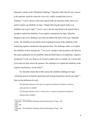 Schechter’s article on the “Reliability Challenge,” Schechter offers David Lewis’ answer
to the question, which he claims his view to be “widely accepted that Lewis is
mistaken.”27
Lewis’ answer is that since logical truths are necessary truths, there is no
need to explain our reliability on logic: “Simply believing the logical truths is an
infallible way to get it right.”28
Lewis’ view is that the mere belief in the logical rules is
enough to explain the reliability of our cognitive mechanisms for logic. Schechter
disagrees with Lewis, thinking Lewis does not address the heart of the issue. Schechter
writes, “the reliability of our beliefs can be explained in terms of the reliability of the
underlying cognitive mechanisms that generate them. The challenge, rather, is to explain
the reliability of these mechanisms.”29
So, Lewis’ mistake is that he points to the belief as
the causal explanation for our reliability when the belief (that is, its underlying “cognitive
mechanism”) is the very thing we are trying to explain why it is reliable. So, it seems that
Lewis does not fully answer the question. The challenge is to explain the reliability of the
cognitive mechanisms, not the belief.30
So, Schechter claims that to fully answer the reliability challenge for logic,
“satisfying answers to both the operational and etiological questions must be provided.”31
Here are the definitions for each:
The Operational Question: How does our cognitive mechanism for deductive inference
work such that it is reliable?
The Etiological Question: How is it that we have a cognitive mechanism for deductive
inference that is reliable?32
27
Schechter, “The Reliability Challenge and the Epistemology of Logic,” 443.
28
Ibid.
29
Ibid., 444.
30
Ibid.
31
Schechter, “The Reliability Challenge and the Epistemology of Logic,” 444.
32
Ibid.
9
 