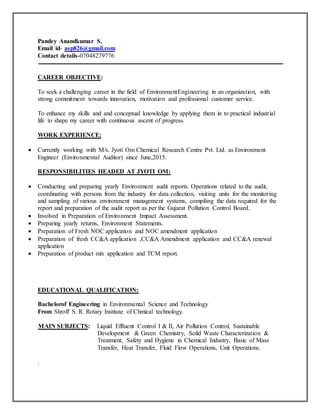 Pandey Anandkumar S.
Email id- asp826@gmail.com
Contact details-07048279776
CAREER OBJECTIVE:
To seek a challenging career in the field of EnvironmentEngineering in an organization, with
strong commitment towards innovation, motivation and professional customer service.
To enhance my skills and and conceptual knowledge by applying them in to practical industrial
life to shape my career with continuous ascent of progress.
WORK EXPERIENCE:
 Currently working with M/s. Jyoti Om Chemical Research Centre Pvt. Ltd. as Environment
Engineer (Environmental Auditor) since June,2015.
RESPONSIBILITIES HEADED AT JYOTI OM:
 Conducting and preparing yearly Environment audit reports. Operations related to the audit,
coordinating with persons from the industry for data collection, visiting units for the monitoring
and sampling of various environment management systems, compiling the data required for the
report and preparation of the audit report as per the Gujarat Pollution Control Board.
 Involved in Preparation of Environment Impact Assessment.
 Preparing yearly returns, Environment Statements.
 Preparation of Fresh NOC application and NOC amendment application
 Preparation of fresh CC&A application ,CC&A Amendment application and CC&A renewal
application
 Preparation of product mix application and TCM report.
EDUCATIONAL QUALIFICATION:
Bachelorof Engineering in Environmental Science and Technology
From Shroff S. R. Rotary Institute of Chmical technology.
MAIN SUBJECTS: Liquid Effluent Control I & II, Air Pollution Control, Sustainable
Development & Green Chemistry, Solid Waste Characterization &
Treatment, Safety and Hygiene in Chemical Industry, Basic of Mass
Transfer, Heat Transfer, Fluid Flow Operations, Unit Operations.
.
 