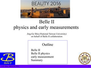 J.-G. Shiu, BEAUTY 2016 1
Belle II
physics and early measurements
Jing-Ge Shiu (National Taiwan University)
on behalf of Belle II collaboration
Outline
Belle II
Belle II physics
early measurement
Summary
 