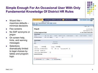 EB5C, LLC. 8
Simple Enough For An Occasional User With Only
Fundamental Knowledge Of District HR Rules
 Wizard like –
maximize defaults –
minimize decisions
 Few screens
 No SAP acronyms or
jargon
 On screen help,
hints, and warning
messages
 Selections
dramatically limited
to legal choices by
tables and program
logic
 