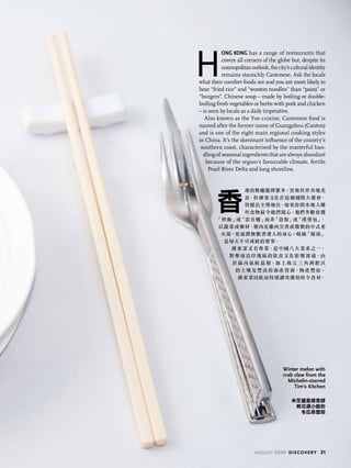 H
ong Kong has a range of restaurants that
covers all corners of the globe but, despite its
cosmopolitanoutlook,thecity’sculturalidentity
remains staunchly Cantonese. Ask the locals
what their comfort foods are and you are more likely to
hear “fried rice” and “wonton noodles” than “pasta” or
“burgers”. Chinese soup – made by boiling or double-
boiling fresh vegetables or herbs with pork and chicken
– is seen by locals as a daily imperative.
Also known as the Yue cuisine, Cantonese food is
named after the former name of Guangzhou (Canton)
and is one of the eight main regional cooking styles
in China. It’s the dominant influence of the country’s
southern coast, characterised by the masterful han-
dling of seasonal ingredients that are always abundant
because of the region’s favourable climate, fertile
Pearl River Delta and long shoreline.
香
港的餐廳選擇繁多，雲集世界各地美
食，但廣東文化在這個國際大都會，
仍穩佔主導地位。如果你問本地人哪
些食物最令他們窩心，他們多數會選
「炒飯」或「雲吞麵」而非「意粉」或「漢堡包」。
以蔬菜或藥材、豬肉及雞肉烹煮或燉製的中式老
火湯，更滋潤無數香港人的身心；喝碗「靚湯」
是每天不可或缺的要事。
廣東菜又名粵菜，是中國八大菜系之一，
對華南沿岸 地區的飲食文化影 響深遠。由
於 區 內 氣候 溫 和，加 上 珠 江 三 角 洲 肥 沃
的土壤及 豐富的海產資源，物產 豐裕，
廣東菜因此而特別講究選用時令食材。
Winter melon with
crab claw from the
Michelin-starred
Tim’s Kitchen
米芝蓮星級食肆
桃花源小廚的
冬瓜蒸蟹箝
august 2009 discovery 31
 