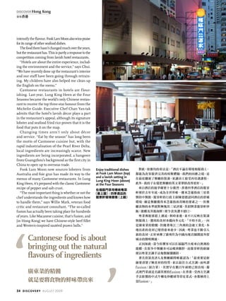 intensifytheflavour.FookLamMoonalsowinspraise
foritsrangeofotherseafooddishes.
Thefoodtherehasn’tchangedmuchovertheyears,
buttherestauranthas.Thisispartlyaresponsetothe
competition coming from lavish hotel restaurants.
“Hotels are about the entire experience, includ-
ing the environment and the service,” says Chui.
“We have recently done up the restaurant’s interior
and our staff have been going through retrain-
ing. My children have also helped me clean up
the English on the menu.”
Cantonese restaurants in hotels are flour-
ishing. Last year, Lung King Heen at the Four
Seasons became the world’s only Chinese restau-
rant to receive the top three-star honour from the
Michelin Guide. Executive Chef Chan Yan-tak
admits that the hotel’s lavish décor plays a part
in the restaurant’s appeal, although its signature
lobster and seafood fried rice proves that it is the
food that puts it on the map.
Changing times aren’t only about décor
and service. “Eat by the season” has long been
the motto of Cantonese cuisine but, with the
rapid industrialisation of the Pearl River Delta,
local ingredients are increasingly scarce. New
ingredients are being incorporated, a hangover
from Guangzhou’s background as the first city in
China to open up to overseas trade.
Fook Lam Moon now sources lobsters from
Australia and foie gras has made its way to the
menus of many Cantonese restaurants. In Lung
King Heen, it’s prepared with the classic Cantonese
recipe of pepper and salt crust.
“The most important thing is whether or not the
chef understands the ingredients and knows how
to handle them,” says Willie Mark, veteran food
critic and restaurant consultant. “The so-called
fusion has actually been taking place for hundreds
of years. Like Macanese cuisine, that’s fusion, and
[in Hong Kong] we have Chinese-style beef fillet
and Western-inspired sautéed prawn balls.”
對此，徐維均的看法是：「酒店不論在環境和服務上，
都能為食客提供完善的用餐體驗。我們的因應之道，是
在最近翻新了餐廳的裝潢，並讓員工接受再培訓課程。
此外，我的子女還把餐廳的英文菜單修改得更好。」
來自酒店的競爭確實十分激烈。香港四季酒店的龍景
軒便於去年年底，成為全世界唯一獲米芝蓮指南三星榮
譽的中餐館。龍景軒的行政主廚陳恩德認同酒店的舒適
環境，確是餐廳獲得米芝蓮指南青睞的要素之一，但餐
廳食物的水準絕對無愧其三星評級，其招牌菜龍景軒炒
飯（龍蝦及其他海鮮）便令食客讚不絕口。
粵菜餐館要趕上潮流，與時並進，並不只反映在裝潢
與服務上，選用的食材亦趨向多元化。「不時不食」一向
是廣東菜的精髓，但隨著珠江三角洲的急速工業化，本
地出產的食材已變得愈來愈少。因此，粵菜也不斷引入
新的食材，正好承傳了廣州作為中國內地首個開放外貿
城市的開明傳統。
正因如此，當今的饕客可以在福臨門大啖來自澳洲的
龍蝦，在很多中餐廳亦可品嚐到鵝肝，而龍景軒的廚師
便以粵菜烹調手法炮製椒鹽鵝肝。
著名資深食評人及餐廳顧問唯靈認為：「最重要是廚
師要清楚了解食材的特質，並以最佳方式烹調；而所謂
fusion（混合菜），其實早在數百年前便已經出現，葡
式澳門菜就是名副其實的fusion；在香港，受西方烹調
手法影響的中式牛柳及炒蝦球等常見菜式，亦都稱得上
是fusion。」
Enjoy traditional dishes
at Fook Lam Moon (top)
and a lavish setting in
Lung King Heen (above)
at the Four Seasons
在福臨門享用傳統粵菜
（最上圖）；四季酒店的
龍景軒環境優雅（上圖）
Cantonese food is about
bringing out the natural
flavours of ingredients
廣東菜的精髓
就是要將食物的鮮味帶出來
34 discovery august 2009
discover Hong Kong
發現香港
 