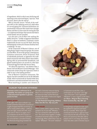 hungry for more 都市美食遊記
Cantonese cuisine is well known for its
adaptability. New dishes can spring out of
a newly discovered ingredient or genuine
passion for food.
Spring Moon
In the 1980s “XO” sauce surfaced in up-
market Cantonese restaurants. It consists of
roughly chopped dried fish and shrimp, as
well as conpoy (dried scallop) – a delicacy
in its own right, cooked with chilli, onion,
garlic and oil. There is no cognac, but it
is considered to be the XO of sauces. It
has since become a common condiment.
It’s rumoured that a consultant hired by
The Peninsula Hong Kong invented it for
the hotel’s Cantonese restaurant Spring
Moon. It is an omnipresent element in
the restaurant today and the Peninsula
boutique sells bottles of what some regard
as the best XO sauce.
1/F, The Peninsula Hong Kong, Salisbury
Road, Tsim Sha Tsui, +852 2315 3160
Farm House
When a waiter asked a regular what he
wanted to eat, he was told: “Whatever…”
The man wanted the staff to decide for
him. The owner threw together a medley
of seafood and dried scallop on top of
steamed egg. When asked what it was, he
replied: “Whatever”. The word “whatever”
in Cantonese sounds like si dan, a
combination of “soy sauce” and “egg”
– two of the dish᾽s main ingredients.
“Whatever” is now a regular on the menu.
1/F, Phase 1, Ming An Plaza, 8 Sunning
Road, Causeway Bay, +852 2881 1331
Super Star Seafood Restaurant
In Hong Kong’s prosperous early 1990s
the appetite for expensive and exotic
fish was insatiable. When Super Star
introduced stone fish as “ugly but tasty”,
it soon became the talk of the town. The
thorny and venomous fish takes skill to
prepare and it’s not cheap. But loyalists
swear that when used in Chinese soup or
of ingredients, which is why it uses stir-frying and
steaming as two main techniques,” says Lau. “And
of course, there’s also the wok qi.”
Wok qi literally means “breath of the wok”
and refers to the radiating aroma of a dish when
it’s served piping hot. Commercial kitchens are
renowned for it because their stoves have stronger
flames and there is more room for tossing the wok
– an important technique that ensures the food is
evenly heated, but not scorched.
Lau also puts a lot of effort into making the
dishes attractive. “Unlike in Japanese food where
there’s a culture of aesthetics, Cantonese cuisine
traditionally focuses on just the food. Sourcing
well-designed crockery for Chinese food has been
a challenge,” he says.
At the restaurants of Maxim’s Caterers, one of
Hong Kong’s largest restaurant groups, the answer
is to look West. At one of the group’s contemporary
Cantonese restaurants, House of Jasmine, food
is individually portioned, as opposed to the tradi-
tional communal style where diners share dishes.
Spring rolls are presented like breadsticks, and
glazed sautéed prawns are served on a thin layer
of steamed egg that looks like beurre blanc.
“It’s about the experience,” says Nelson Chen, a
former chef and Maxim’s General Manager. “Our
restaurants need to keep the experience fresh in
order to stay in the leading position.”
One of Maxim’s Cantonese restaurants, The
Square, has been awarded one star by the Michelin
Guide, which recommends its braised white fairy
mushrooms and wok-seared beef and onion ring.
Wine-matching is another new element of
36 discovery august 2009
discover Hong Kong
發現香港
 