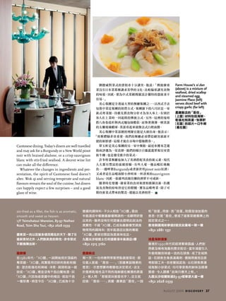 stir-fried as a fillet, the fish is as aromatic,
smooth and sweet as heaven.
1/F Tsimshatsui Mansion, 83-97 Nathan
Road, Tsim Sha Tsui, +852 2628 0339
廣東菜一向以百變多樣而聞名於天下，除了引
進新食材之外，人們對美食的熱忱，亦令菜式
不斷推陳出新。
嘉麟樓
在1980年代，「XO醬」一詞開始見於頂級的
粵菜館。「XO醬」其實是用切碎的魚乾和蝦
乾，混合乾瑤柱和辣椒、洋葱、蒜頭和油一起
炒成。「XO醬」裡並沒有干邑白蘭地酒，叫
「XO醬」只因為這是醬中的極品，就如干邑
一樣珍貴。時至今日，「XO醬」已成為十分
普遍的調味料。不少人相信「XO醬」是由
半島酒店中餐廳嘉麟樓聘請的一名顧問研發
出來的。雖然沒有任何證據去證明此說法的
真實性，不過「XO醬」已成為嘉麟樓烹調食
物常用的調味料，而半島酒店出售的樽裝
「XO醬」更被坊間認為是美味佳品。
九龍尖沙咀梳士巴利道香港半島酒店1樓
+852 2315 3160
農圃飯店
有一天，一位侍應問常客想點甚麼菜吃，那
位客人答道：「是但……」（即廣東話隨便的
意思），示意想要侍應替他決定菜式。店主
於是將乾瑤柱及不同的海鮮鋪在嫩滑的蒸蛋
上。客人問：「那個菜叫甚麼名字？」店主就
回答：「是但……」其實，廣東話「是但」一詞
和「豉蛋」同音，而「豉蛋」則是豉油加蛋的
意思。於是「是但」便成了這家菜館餐牌上的
固定菜式之一。
香港銅鑼灣新寧道8號民安廣場一期一樓
+852 2881 1331
鴻星海鮮酒家
香港於1990年代初經濟繁榮昌盛，人們對
昂貴及稀有海產的需求殷切。當年鴻星引入
外貌奇醜但味道一流的石頭魚，成了全城熱
話。石頭魚全身長滿毒刺，價錢昂貴而且很
考廚師工夫。但老饕就認為，以石頭魚煮湯
或炮製小炒菜式，均可享受魚的鮮味及順滑
質感，令人讚嘆「此味只應天上有」。
九龍尖沙咀彌敦道83-97號華源大廈一樓
+852 2628 0339
Cantonese dining. Today’s diners are well travelled
and may ask for a Burgundy or a New World pinot
noir with braised abalone, or a crisp sauvignon
blanc with stir-fried seafood. A decent wine list
can make all the difference.
Whatever the changes in ingredients and pre-
sentation, the spirit of Cantonese food doesn’t
alter. Wok qi and serving temperate and natural
flavours remain the soul of the cuisine, but diners
can happily expect a few surprises – and a good
glass of wine.
劉健威對菜式的賣相亦十分講究，他說：「傳統廣東
菜沒有日本菜那種講求美學的文化，比較偏重講究食物
的味道。因此，要為中式菜餚搜羅設計獨特的器皿並不
容易。」
美心集團是全港最大型的餐廳集團之一，以西式手法
包裝中菜是集團的經營方式。集團旗下的八月居是一家
新式粵菜館，侍應先將食物分好才為客人奉上，有別於
客人在上菜時一同起筷的傳統方式。另外，這裡的鬼唔
搭八春卷造形與西式麵包條酷似，而墊著薄薄一層蒸蛋
的太雕玻璃蝦球，蒸蛋看起來就像法式白奶油醬。
美心集團中菜部總經理陳宜龍是大廚出身，他表示：
「用餐體驗非常重要，我們的餐廳必須帶給顧客源源不
絕的新鮮感，這樣才能在市場中穩操勝券。」
翠玉軒是美心集團的另一家中餐館，最近亦獲米芝蓮
指南評選為一星食肆。他們的蠔汁百靈菰翡翠和皇室貴
族牛柳，也是備受推介的菜式。
許多粵菜餐廳也加入了美酒搭配美食的新元素。現代
人大都有豐富的旅遊經驗，有些人愛一邊品嚐紅燒鮑
魚，一邊呷著Burgundy或者新世界pinot noir紅酒；
又或者是在品嚐海鮮小炒時來一杯清爽的sauvignon
blanc，因此一張羅列高級佳釀的酒單不可或缺。
隨著時化變遷，廣東菜的食材和賣相推陳出新，但鑊
氣及食物的原味仍是它的精髓。饕客品嚐粵菜，除了可
期待新菜式帶來的驚喜，還能以美酒相伴。
Farm House’s si dan
(above) is a mixture of
seafood, dried scallop
and steamed egg.
Jasmine Place (left)
serves diced beef with
crispy garlic (far left)
農圃飯店的「是但」
（上圖）材料包括海鮮、
乾瑤柱和蒸蛋。怡翠軒
（左圖）的蒜片一口牛柳
（最左圖）
august 2009 discovery 37
 