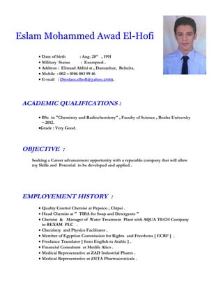 Eslam Mohammed Awad El-Hofi
• Date of birth : Aug. 28th
, 1991
• Military Status : Exempted .
• Address : Elmaad Aldini st , Damanhur, Beheira.
• Mobile : 002 – 0106 083 99 46
• E-mail : Dreslam.elhofi@yahoo.com.
ACADEMIC QUALIFICATIONS :
• BSc in "Chemistry and Radiochemistry" , Faculty of Science , Benha University
– 2012.
•Grade : Very Good.
OBJECTIVE :
Seeking a Career advancement opportunity with a reputable company that will allow
my Skills and Potential to be developed and applied .
EMPLOYEMENT HISTORY :
• Quality Control Chemist at Pepsico , Chipsi .
• Head Chemist at " TIBA for Soap and Detergents "
• Chemist & Manager of Water Treatment Plant with AQUA TECH Company
in REXAM PLC .
• Chemistry and Physics Facilitator .
• Member of Egyptian Commission for Rights and Freedoms [ ECRF ] .
• Freelance Translator [ from English to Arabic ] .
• Financial Consultant at Metlife Alico .
• Medical Representative at ZAD Industrial Pharm .
• Medical Representative at ZETA Pharmaceuticals .
 