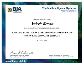 www.iir.com/28cfr
Criminal Intelligence Systems
Operating PoliciesBureau of Justice Assistance
U.S. Department of Justice
Training developed by the Institute for
Intergovernmental Research®
on behalf of BJA
THIS IS TO CERTIFY THAT
HAS SUCCESSFULLY COMPLETED THE ONE-HOUR
The Honorable Denise E. O’Donnell
Director, Bureau of Justice Assistance
(28 CFR PART 23) ONLINE TRAINING
MAY 12, 2016
CRIMINAL INTELLIGENCE SYSTEMS OPERATING POLICIES
Valerie Brown
 