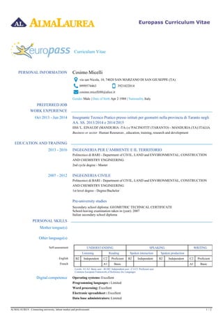 39210220140999574463
Europass Curriculum Vitae
Curriculum Vitae
PERSONAL INFORMATION Cosimo Micelli
via san Nicola, 10, 74020 SAN MARZANO DI SAN GIUSEPPE (TA)
cosimo.micelli88@alice.it
Gender Male | Apr 2 1988 | ItalyDate of birth Nationality
PREFERRED JOB
WORK EXPERIENCE
Oct 2013 - Jun 2014 Insegnante Tecnico Pratico presso istituti per geometri nella provincia di Taranto negli
AA. SS. 2013/2014 e 2014/2015
IISS 'L. EINAUDI' (MANDURIA -TA-) e 'PACINOTTI' (TARANTO) - MANDURIA (TA) ITALIA
Business or sector Human Resources , education, training, research and development
EDUCATION AND TRAINING
2013 - 2016 INGEGNERIA PER L'AMBIENTE E IL TERRITORIO
Politecnico di BARI - Department of CIVIL, LAND and ENVIRONMENTAL, CONSTRUCTION
AND CHEMISTRY ENGINEERING
2nd cycle degree - Master
2007 - 2012 INGEGNERIA CIVILE
Politecnico di BARI - Department of CIVIL, LAND and ENVIRONMENTAL, CONSTRUCTION
AND CHEMISTRY ENGINEERING
1st level degree - Degree/Bachelor
Pre-university studies
Secondary school diploma: GEOMETRIC TECHNICAL CERTIFICATE
School-leaving examination taken in (year): 2007
Italian secondary school diploma
PERSONAL SKILLS
Mother tongue(s)
Other language(s)
Self-assessment UNDERSTANDING SPEAKING WRITING
Listening Reading Spoken interaction Spoken production
English B2 Independent C2 Proficient B2 Independent B2 Independent C2 Proficient
French A1 Basic A1 Basic
Levels: A1/A2: Basic user - B1/B2: Independent user - C1/C2: Proficient user
Common European Framework of Reference for Languages
Digital competence Operating systems: Excellent
LimitedProgramming languages :
ExcellentWord processing:
ExcellentElectronic spreadsheet :
LimitedData base administrators:
ALMALAUREA - Connecting university, labour market and professionals 1 / 2
 