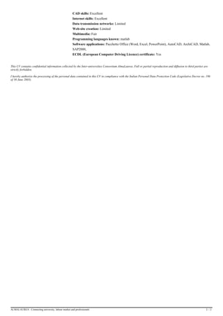 ExcellentCAD skills:
ExcellentInternet skills:
LimitedData transmission networks:
LimitedWeb-site creation:
FairMultimedia:
matlabProgramming languages known:
Pacchetto Office (Word, Excel, PowerPoint), AutoCAD, ArchiCAD, Matlab,Software applications:
SAP2000,
YesECDL (European Computer Driving Licence) certificate:
This CV contains confidential information collected by the Inter-universities Consortium AlmaLaurea. Full or partial reproduction and diffusion to third parties are
strictly forbidden.
I hereby authorize the processing of the personal data contained in this CV in compliance with the Italian Personal Data Protection Code (Legislative Decree no. 196
of 30 June 2003).
ALMALAUREA - Connecting university, labour market and professionals 2 / 2
 