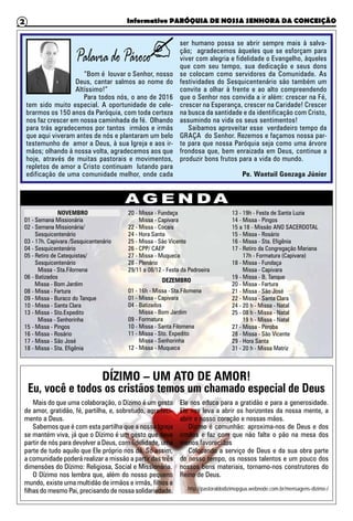 Informativo PARÓQUIA DE NOSSA SENHORA DA CONCEIÇÃO2
“Bom é louvar o Senhor, nosso
Deus, cantar salmos ao nome do
Altíssimo!”
Para todos nós, o ano de 2016
tem sido muito especial. A oportunidade de cele-
brarmos os 150 anos da Paróquia, com toda certeza
nos faz crescer em nossa caminhada de fé. Olhando
para trás agradecemos por tantos irmãos e irmãs
que aqui viveram antes de nós e plantaram um belo
testemunho de amor a Deus, à sua Igreja e aos ir-
mãos; olhando à nossa volta, agradecemos aos que
hoje, através de muitas pastorais e movimentos,
repletos de amor a Cristo continuam lutando para
edificação de uma comunidade melhor, onde cada
ser humano possa se abrir sempre mais à salva-
ção; agradecemos àqueles que se esforçam para
viver com alegria e fidelidade o Evangelho, àqueles
que com seu tempo, sua dedicação e seus dons
se colocam como servidores da Comunidade. As
festividades do Sesquicentenário são também um
convite a olhar à frente e ao alto compreendendo
que o Senhor nos convida a ir além: crescer na Fé,
crescer na Esperança, crescer na Caridade! Crescer
na busca da santidade e da identificação com Cristo,
assumindo na vida os seus sentimentos!
Saibamos aproveitar esse verdadeiro tempo da
GRAÇA do Senhor. Rezemos e façamos nossa par-
te para que nossa Paróquia seja como uma árvore
frondosa que, bem enraizada em Deus, continue a
produzir bons frutos para a vida do mundo.
Pe. Wantuil Gonzaga Júnior
A G E N DA
DÍZIMO – UM ATO DE AMOR!
Eu, você e todos os cristãos temos um chamado especial de Deus
Mais do que uma colaboração, o Dízimo é um gesto
de amor, gratidão, fé, partilha, e, sobretudo, agradeci-
mento a Deus.
Sabemos que é com esta partilha que a nossa Igreja
se mantém viva, já que o Dízimo é um gesto que deve
partir de nós para devolver a Deus, com fidelidade, uma
parte de tudo aquilo que Ele próprio nos dá. Só assim,
a comunidade poderá realizar a missão a partir das três
dimensões do Dízimo: Religiosa, Social e Missionária.
O Dízimo nos lembra que, além do nosso pequeno
mundo, existe uma multidão de irmãos e irmãs, filhos e
filhas do mesmo Pai, precisando de nossa solidariedade.
Ele nos educa para a gratidão e para a generosidade.
Ele nos leva a abrir os horizontes da nossa mente, a
abrir o nosso coração e nossas mãos.
Dízimo é comunhão: aproxima-nos de Deus e dos
irmãos e faz com que não falte o pão na mesa dos
menos favorecidos
Colocando a serviço de Deus e da sua obra parte
do nosso tempo, os nossos talentos e um pouco dos
nossos bens materiais, tornamo-nos construtores do
Reino de Deus.
http://pastoraldodizimopgua.webnode.com.br/mensagens-dizimo-/
NOVEMBRO
01 -	Semana Missionária
02 -	Semana Missionária/
Sesquicentenário
03 -	17h. Capivara /Sesquicentenário
04 -	Sesquicentenário
05 -	Retiro de Catequistas/
Sesquicentenário
Missa - Sta.Filomena
06 -	Batizados
Missa - Bom Jardim
08 -	Missa - Fartura
09 -	Missa - Buraco do Tanque
10 -	Missa - Santa Clara
13 -	Missa - Sto.Expedito
Missa - Senhorinha
15 -	Missa - Pingos
16 -	Missa - Rosário
17 -	Missa - São José
18 -	Missa - Sta. Efigênia
20 -	Missa - Fundaça
	 Missa - Capivara
22 -	Missa - Cocais
24 -	Hora Santa
25 -	Missa - São Vicente
26 -	CPP/ CAEP
27 -	Missa - Muqueca
28 -	Plenário
29/11 a 08/12 - Festa da Padroeira
DEZEMBRO
01 -	16h - Missa -	Sta.Filomena
01 -	Missa - Capivara
04 -	Batizados
	 Missa - Bom Jardim
09 -	Formatura
10 -	Missa - Santa Filomena
11 -	Missa - Sto. Expedito
	 Missa - Senhorinha
12 -	Missa - Muqueca
13 -	19h - Festa de Santa Luzia
14 -	Missa - Pingos
15 a 18 - Missão ANO SACERDOTAL
15 -	Missa - Rosário
16 -	Missa - Sta. Efigênia
17 -	Retiro da Congregação Mariana
	 17h - Formatura (Capivara)
18 -	Missa - Fundaça
	 Missa - Capivara
19 -	Missa - B. Tanque
20 -	Missa - Fartura
21 -	Missa - São José
22 -	Missa - Santa Clara
24 -	20 h - Missa - Natal
25 -	08 h - Missa - Natal
	 19 h - Missa - Natal
27 -	Missa - Peroba
28 -	Missa - São Vicente
29 - Hora Santa
31 - 20 h - Missa Matriz
 