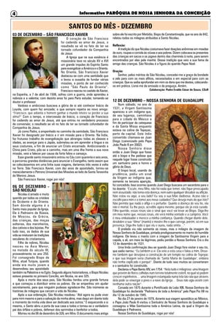 Informativo PARÓQUIA DE NOSSA SENHORA DA CONCEIÇÃO4
03 DE DEZEMBRO – SÃO FRANCISCO XAVIER
O coração de São Francisco
foi cedendo ao amor de Jesus, o
resultado se vê no fato de ter se
tornado cofundador da Companhia
de Jesus
A Igreja que na sua essência é
missionária teve no século XV e XVI
um grande impulso do Espírito Santo
para evangelizar a América e o Oriente.
No Oriente, São Francisco Xavier
destacou-se com uma santidade que
o levou a ousadia de fundar várias
missões, a ponto de ser conhecido
como “São Paulo do Oriente”.
Francisco nasceu no castelo de Xavier,
na Espanha, a 7 de abril de 1506, sofreu com a guerra, onde aprendeu a
nobreza e a valentia; com dezoito anos foi para Paris estudar, tornando-se
doutor e professor.
Vaidoso e ambicioso buscava a glória de si até conhecer Inácio de
Loyola, com quem fez amizade; e que sempre repetia ao novo amigo:
“Francisco, que adianta o homem ganhar o mundo inteiro se perder a sua
alma?” Com o tempo, e intercessão de Inácio, o coração de Francisco
foi cedendo ao amor de Jesus, até que entrou no verdadeiro processo
de conversão; o resultado se vê no fato de ter se tornado cofundador da
Companhia de Jesus.
Já como Padre, e empenhado no caminho da santidade, São Francisco
Xavier foi designado por Inácio a ir em missão para o Oriente. Na Índia,
fez frutuoso trabalho de evangelização que abrangeu todas as classes e
idades, ao avançar para o Japão, submeteu-se em aprender a língua e os
seus costumes, a fim de anunciar um Cristo encarnado. Ambicionando a
China para Cristo, pôs-se a caminho, mas em uma ilha frente a sua nova
missão, veio a falecer por causa da forte febre e cansaço.
Esse grande santo missionário entrou no Céu com quarenta e seis anos,
e percorreu grandes distâncias para anunciar o Evangelho, tanto assim que
se colocássemos em uma linha suas viagens, daríamos três vezes à volta
na Terra. São Francisco Xavier, com dez anos de apostolado, tornou-se
merecidamente o Patrono Universal das Missões ao lado de Santa Teresinha
do Menino Jesus.
São Francisco Xavier, rogai por nós!
06 DE DEZEMBRO -
SÃO NICOLAU
Nicolau é amado e muito
querido por todos os cristãos
do Ocidente e do Oriente.
Sem dúvida alguma é o
Santo mais popular da Igreja.
Ele é Padroeiro da Rússia,
de Moscou, da Grécia,
das crianças, das moças
solteiras, dos marinheiros,
dos cativos e dos lojistas. Por
tudo isso, os dados de sua
vida se misturam às tradições
seculares do cristianismo.
Filho de nobres, Nicolau
nasceu na Ásia Menor,
na metade do século III,
provavelmente no ano 250.
Foi consagrado Bispo de
Mira, atual Turquia, quando
ainda era muito jovem e
desenvolveu seu apostolado
também na Palestina e no Egito. Segundo alguns historiadores, o Bispo Nicolau
esteve presente no primeiro Concílio, em Nicéia, no ano 325.
Após a morte dos seus pais, São Nicolau herdou uma grande fortuna
a que começou a distribuir entre os pobres. Ele se empenhou em ajudar
secretamente, para que ninguém pudesse agradecer-lhe. São inúmeras as
histórias de milagres que cercam a vida de Nicolau.
Após a sua ordenação, São Nicolau resolveu: "Até agora eu pude viver
para mim mesmo e para a salvação da minha alma, mas daqui em diante todo
o momento da minha vida deve ser dedicado aos outros." E esquecendo a si
mesmo, o Santo abriu a porta de sua casa a todos e tornou-se o verdadeiro
pai dos órfãos e pobres, defensor dos oprimidos e benfeitor a todos.
Morreu no dia 06 de dezembro de 326, em Mira. O documento mais antigo
sobre ele foi escrito por Metódio, Bispo de Constantinopla, que no ano de 842,
relatou todos os milagres atribuídos a Santo Nicolau.
Reflexão:
A tradição diz que Nicolau costumava fazer doações anônimas em moedas
de ouro, roupas e comida às viúvas e aos pobres. Dizem colocava os presentes
das crianças em sacos e os jogava dentro das chaminés à noite, para serem
encontrados por elas pela manhã. Dessa tradição que veio a sua fama de
amigo das crianças. São Nicolau é a figura do querido Papai Noel.
Oração:
Senhor, pelos méritos de São Nicolau, concedei-me a graça da bondade
e zelo para com os mais aflitos, necessitados e em especial para com as
crianças. Que eu saiba aprofundar em mim os dons que me destes, colocando-
os em prática. Livrai-me da omissão e da preguiça. Amém.
Colaboração: Padre Evaldo César de Souza, CSsR
12 DE DEZEMBRO – NOSSA SENHORA DE GUADALUPE
Num sábado, no ano de
1531, a Virgem Santíssima
apareceu a um indígena que,
de seu lugarejo, caminhava
para a cidade do México a
fim de participar da catequese
e da Santa Missa enquanto
estava na colina de Tepeyac,
perto da capital. Este índio
convertido chamava-se Juan
Diego (canonizado pelo Papa
João Paulo II em 2002).
Nossa Senhora disse
então a Juan Diego que fosse
até o bispo e lhe pedisse que
naquele lugar fosse construído
um santuário para a honra e
glória de Deus.
O bispo local, usando de
prudência, pediu um sinal
da Virgem ao indígena que,
somente na terceira aparição,
foi concedido. Isso ocorreu quando Juan Diego buscava um sacerdote para o
tio doente: “Escute, meu filho, não há nada que temer, não fique preocupado
nem assustado; não tema esta doença, nem outro qualquer dissabor ou aflição.
Não estou eu aqui, a seu lado? Eu sou a sua Mãe dadivosa. Acaso não o
escolhi para mim e o tomei aos meus cuidados? Que deseja mais do que isto?
Não permita que nada o aflija e o perturbe. Quanto à doença do seu tio, ela
não é mortal. Eu lhe peço, acredite agora mesmo, porque ele já está curado.
Filho querido, essas rosas são o sinal que você vai levar ao Bispo. Diga-lhe
em meu nome que, nessas rosas, ele verá minha vontade e a cumprirá. Você
é meu embaixador e merece a minha confiança. Quando chegar diante dele,
desdobre a sua “tilma” (manto) e mostre-lhe o que carrega, porém, só em sua
presença. Diga-lhe tudo o que viu e ouviu, nada omita…”
O prelado viu não somente as rosas, mas o milagre da imagem de
Nossa Senhora de Guadalupe, pintada prodigiosamente no manto do humilde
indígena. Ele levou o manto com a imagem da Santíssima Virgem para a
capela, e ali, em meio às lágrimas, pediu perdão a Nossa Senhora. Era o dia
12 de dezembro de 1531.
Uma linda confirmação deu-se quando Juan Diego fora visitar o seu tio,
que sadio narrou: “Eu também a vi. Ela veio a esta casa e falou a mim. Disse-
me também que desejava a construção de um templo na colina de Tepeyac
e que sua imagem seria chamada de ‘Santa Maria de Guadalupe’, embora
não tenha explicado o porquê”. Diante de tudo isso muitos se converteram
e o santuário foi construído.
Declarou o Papa Bento XIV, em 1754: “Nela tudo é milagroso: uma Imagem
que provém de flores colhidas num terreno totalmente estéril, no qual só podem
crescer espinheiros… uma Imagem estampada numa tela tão rala que através
dela pode se enxergar o povo e a nave da Igreja… Deus não agiu assim com
nenhuma outra nação”.
Coroada em 1875 durante o Pontificado de Leão XIII, Nossa Senhora de
Guadalupe foi declarada “Padroeira de toda a América” pelo Papa Pio XII no
dia 12 de outubro de 1945.
No dia 27 de janeiro de 1979, durante sua viagem apostólica ao México,
o Papa João Paulo II visitou o Santuário de Nossa Senhora de Guadalupe e
consagrou a Mãe Santíssima toda a América Latina, da qual a Virgem de
Guadalupe é Padroeira.
Nossa Senhora de Guadalupe, rogai por nós!
SANTOS DO MÊS - DEZEMBRO
 