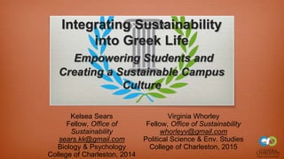 Integrating Sustainability
into Greek Life
Empowering Students and
Creating a Sustainable Campus
Culture
Kelsea Sears
Fellow, Office of
Sustainability
sears.kk@gmail.com
Biology & Psychology
College of Charleston, 2014
Virginia Whorley
Fellow, Office of Sustainability
whorleyv@gmail.com
Political Science & Env. Studies
College of Charleston, 2015
 