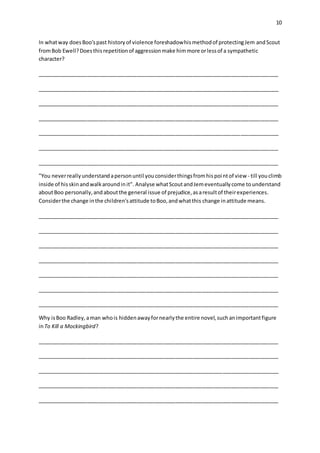 10
In whatway doesBoo'spast historyof violence foreshadowhismethodof protectingJem andScout
fromBob Ewell?Doesthisrepetitionof aggressionmake himmore orlessof a sympathetic
character?
__________________________________________________________________________________
__________________________________________________________________________________
__________________________________________________________________________________
__________________________________________________________________________________
__________________________________________________________________________________
__________________________________________________________________________________
__________________________________________________________________________________
"You neverreallyunderstandapersonuntil youconsiderthingsfromhispointof view - till youclimb
inside of hisskinandwalkaroundinit". Analyse whatScoutandJemeventuallycome tounderstand
aboutBoo personally,andaboutthe general issue of prejudice,asaresultof theirexperiences.
Considerthe change inthe children'sattitude toBoo,andwhatthis change inattitude means.
__________________________________________________________________________________
__________________________________________________________________________________
__________________________________________________________________________________
__________________________________________________________________________________
__________________________________________________________________________________
__________________________________________________________________________________
__________________________________________________________________________________
Why isBoo Radley,aman whois hiddenawayfornearlythe entire novel,suchanimportantfigure
inTo Kill a Mockingbird?
__________________________________________________________________________________
__________________________________________________________________________________
__________________________________________________________________________________
__________________________________________________________________________________
__________________________________________________________________________________
 