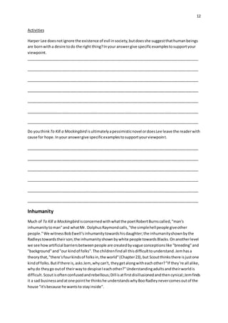 12
Activities
Harper Lee doesnotignore the existence of evil insociety,butdoesshe suggestthathumanbeings
are bornwitha desire todo the right thing?Inyour answergive specificexamplestosupportyour
viewpoint.
__________________________________________________________________________________
__________________________________________________________________________________
__________________________________________________________________________________
__________________________________________________________________________________
__________________________________________________________________________________
__________________________________________________________________________________
__________________________________________________________________________________
Do youthink To Kill a Mockingbird isultimatelyapessimisticnovel ordoesLee leave the readerwith
cause for hope.Inyour answergive specificexamplestosupportyourviewpoint.
__________________________________________________________________________________
__________________________________________________________________________________
__________________________________________________________________________________
__________________________________________________________________________________
__________________________________________________________________________________
__________________________________________________________________________________
Inhumanity
Much of To Kill a Mockingbird isconcernedwithwhatthe poetRobertBurnscalled,"man's
inhumanitytoman"and whatMr. DolphusRaymondcalls,"the simplehellpeople giveother
people."We witnessBobEwell'sinhumanitytowardshisdaughter;the inhumanityshownbythe
Radleystowardstheirson;the inhumanityshownbywhite people towardsBlacks.Onanotherlevel
we see howartificial barriersbetweenpeople are createdbyvague conceptionslike "breeding"and
"background"and"our kindof folks".The childrenfindall thisdifficulttounderstand.Jemhasa
theorythat,"there'sfourkindsof folksin,the world"(Chapter23),but Scoutthinksthere isjustone
kindof folks.Butif there is,asks Jem,whycan't, theygetalongwitheachother?"If they're all alike,
whydo theygo outof theirwayto despise Ieachother?"Understandingadultsandtheirworldis
difficult.Scoutisoftenconfusedandrebellious;Dillisatfirstdisillusionedandthencynical;Jemfinds
it a sad businessandatone pointhe thinkshe understandswhyBooRadleynevercomesoutof the
house "it'sbecause he wantsto stayinside".
 
