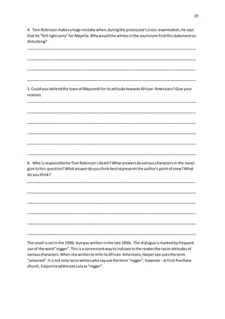 19
4. Tom Robinsonmakesahuge mistake when,duringthe prosecutor'scross-examination,he says
that he "feltrightsorry"for Mayella.Whywouldthe whitesinthe courtroomfindthisstatementso
disturbing?
__________________________________________________________________________________
__________________________________________________________________________________
__________________________________________________________________________________
__________________________________________________________________________________
5. Couldyou defendthe townof Maycombfor itsattitude towardsAfrican-Americans?Give your
reasons.
__________________________________________________________________________________
__________________________________________________________________________________
__________________________________________________________________________________
__________________________________________________________________________________
__________________________________________________________________________________
__________________________________________________________________________________
6. Who isresponsibleforTomRobinson'sdeath?Whatanswersdovariouscharactersin the novel
give tothis question?Whatanswerdoyouthinkbestrepresentsthe author'spointof view?What
do youthink?
__________________________________________________________________________________
__________________________________________________________________________________
__________________________________________________________________________________
__________________________________________________________________________________
__________________________________________________________________________________
__________________________________________________________________________________
The novel issetin the 1930s butwas writteninthe late 1950s. The dialogue ismarkedbyfrequent
use of the word"nigger".Thisisa convenientwaytoindicate tothe readerthe racist attitudesof
variouscharacters.Whenshe wishestorefertoAfrican-Americans,HarperLee usesthe term
"coloured".Itisnot onlyracistwhiteswhosayuse the term "nigger",however - atFirst Purchase
church, CalpurniaaddressesLulaas"nigger".
 