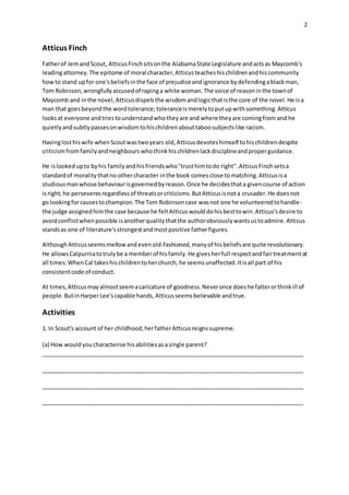2
Atticus Finch
Fatherof JemandScout, AtticusFinchsitsonthe AlabamaState Legislature andactsas Maycomb's
leadingattorney.The epitome of moral character,Atticusteacheshischildrenandhiscommunity
howto stand upfor one'sbeliefsinthe face of prejudiceandignorance bydefendingablackman,
Tom Robinson,wrongfullyaccusedof rapinga white woman.The voice of reasoninthe townof
Maycomb and inthe novel,Atticusdispelsthe wisdomandlogicthatisthe core of the novel.He isa
man that goesbeyondthe wordtolerance;toleranceismerelytoputupwithsomething.Atticus
looksat everyone andtriestounderstandwhotheyare and where theyare comingfrom and he
quietlyandsubtlypassesonwisdomtohischildrenabouttaboosubjectslike racism.
Havinglosthiswife whenScoutwastwoyears old,Atticusdevoteshimself tohischildrendespite
criticismfromfamilyandneighbours whothinkhischildrenlackdisciplineandproperguidance.
He islookedupto byhis familyandhisfriendswho"trusthimtodo right".AtticusFinchsetsa
standardof moralitythatno othercharacter inthe book comesclose tomatching.Atticusisa
studiousmanwhose behaviourisgovernedbyreason.Once he decidesthata givencourse of action
isright,he perseveresregardlessof threatsorcriticisms.ButAtticusisnota crusader.He doesnot
go lookingforcausestochampion.The Tom Robinsoncase wasnot one he volunteeredtohandle-
the judge assignedhimthe case because he feltAtticuswoulddohisbesttowin.Atticus'sdesire to
avoidconflictwhenpossible isanotherqualitythatthe authorobviouslywantsustoadmire.Atticus
standsas one of literature'sstrongestandmostpositive fatherfigures.
AlthoughAtticusseemsmellowandevenold-fashioned,manyof hisbeliefsare quite revolutionary.
He allowsCalpurniatotrulybe a memberof hisfamily.He givesherfull respectandfairtreatmentat
all times.WhenCal takeshischildrentoherchurch, he seemsunaffected.Itisall part of his
consistentcode of conduct.
At times,Atticusmayalmostseemacaricature of goodness.Neveronce doeshe falterorthinkill of
people.ButinHarperLee'scapable hands,Atticusseemsbelievable andtrue.
Activities
1. In Scout's account of her childhood,herfatherAtticusreignssupreme.
(a) How wouldyoucharacterise hisabilitiesasasingle parent?
__________________________________________________________________________________
__________________________________________________________________________________
__________________________________________________________________________________
__________________________________________________________________________________
 