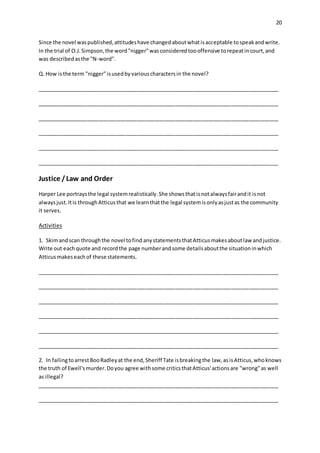 20
Since the novel waspublished,attitudeshave changedaboutwhatisacceptable tospeakandwrite.
In the trial of O.J.Simpson,the word"nigger"wasconsideredtoooffensive torepeatincourt,and
was describedasthe "N-word".
Q. How isthe term "nigger"isusedbyvariouscharactersin the novel?
__________________________________________________________________________________
__________________________________________________________________________________
__________________________________________________________________________________
__________________________________________________________________________________
__________________________________________________________________________________
__________________________________________________________________________________
Justice /Law and Order
Harper Lee portraysthe legal systemrealistically.She showsthatisnotalwaysfairandit isnot
alwaysjust.Itis throughAtticusthat we learnthatthe legal systemisonlyasjustas the community
it serves.
Activities
1. Skimandscan throughthe novel tofind anystatementsthatAtticusmakesaboutlaw andjustice.
Write out eachquote and recordthe page numberandsome detailsaboutthe situationinwhich
Atticusmakeseachof these statements.
__________________________________________________________________________________
__________________________________________________________________________________
__________________________________________________________________________________
__________________________________________________________________________________
__________________________________________________________________________________
__________________________________________________________________________________
2. In failingtoarrestBooRadleyat the end,Sheriff Tate isbreakingthe law,asisAtticus,whoknows
the truth of Ewell'smurder.Doyou agree withsome criticsthatAtticus'actionsare "wrong"as well
as illegal?
__________________________________________________________________________________
__________________________________________________________________________________
 