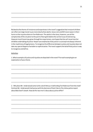21
__________________________________________________________________________________
__________________________________________________________________________________
__________________________________________________________________________________
__________________________________________________________________________________
Relatedtothe theme of innocence andexperience isthe novel'ssuggestionthatinnocentchildren
can oftensee large moral issuesmore dearlythanadults.Scout,JemandDill neverwaverintheir
horror at the injustice done toTomRobinson.The adultsinthe story,however,see all the
complexitiesof the situationtothe pointof beingblindedtothe central issue of andwrong.
HowevermuchScoutmay grow throughherexperiences,one hopesthatshe will neverlose her
childlikeundertakingof justice.HarperLee emphasisesthatjustice isaconceptnotalwaysinherent
inthe machineryof legal process.Torecognize the difference betweenjustice andinjustice doesnot
take any special degree of wisdomorsophistication.The novel supportsthe beliefthatjustice iseasy
to recognise anddefine.
Activities
1. What examplesof justice andinjustice are depictedinthe novel?Foreachexamplegive an
explanationof yourchoice.
__________________________________________________________________________________
__________________________________________________________________________________
__________________________________________________________________________________
__________________________________________________________________________________
__________________________________________________________________________________
2. WhydoesMr. Underwoodcome tothe aidof AtticusindefendingTomRobinsonfromthe mob?
ContrastMr. Underwood'sbehaviourwiththe decisionof HeckTate to file afalse police report
aboutBob Ewell'sdeath.Howdothe twomen'sideasaboutjustice differ?
__________________________________________________________________________________
__________________________________________________________________________________
__________________________________________________________________________________
__________________________________________________________________________________
__________________________________________________________________________________
 
