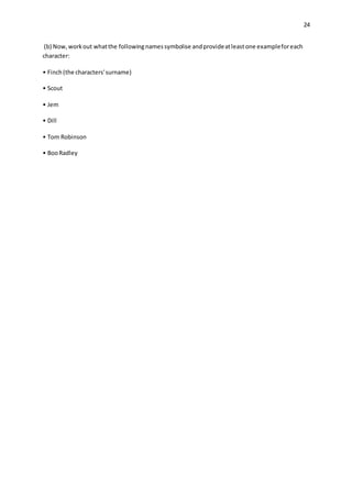 24
(b) Now,workout whatthe followingnamessymbolise andprovideatleastone exampleforeach
character:
• Finch(the characters'surname)
• Scout
• Jem
• Dill
• Tom Robinson
• BooRadley
 