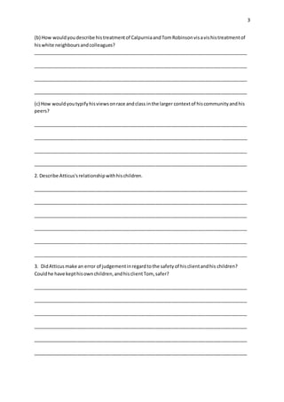 3
(b) How wouldyoudescribe histreatmentof CalpurniaandTomRobinsonvisavishistreatmentof
hiswhite neighboursandcolleagues?
__________________________________________________________________________________
__________________________________________________________________________________
__________________________________________________________________________________
__________________________________________________________________________________
(c) How wouldyoutypifyhisviewsonrace andclass inthe larger contextof hiscommunityandhis
peers?
__________________________________________________________________________________
__________________________________________________________________________________
__________________________________________________________________________________
__________________________________________________________________________________
2. Describe Atticus'srelationshipwithhischildren.
__________________________________________________________________________________
__________________________________________________________________________________
__________________________________________________________________________________
__________________________________________________________________________________
__________________________________________________________________________________
__________________________________________________________________________________
3. DidAtticusmake an error of judgementinregardtothe safetyof hisclientandhis children?
Couldhe have kepthisownchildren,andhisclientTom, safer?
__________________________________________________________________________________
__________________________________________________________________________________
__________________________________________________________________________________
__________________________________________________________________________________
__________________________________________________________________________________
__________________________________________________________________________________
 