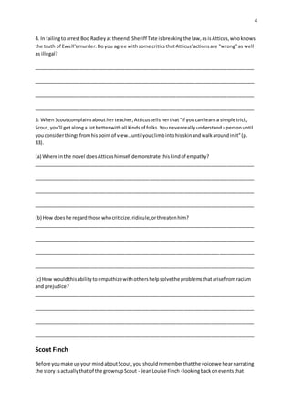 4
4. In failingtoarrestBoo Radleyat the end,Sheriff Tate isbreakingthe law,asisAtticus,whoknows
the truth of Ewell'smurder.Doyou agree withsome criticsthatAtticus'actionsare "wrong"as well
as illegal?
__________________________________________________________________________________
__________________________________________________________________________________
__________________________________________________________________________________
__________________________________________________________________________________
5. When Scoutcomplainsaboutherteacher,Atticustellsherthat"if youcan learna simple trick,
Scout,you'll getalonga lotbetterwithall kindsof folks.Youneverreallyunderstandapersonuntil
youconsiderthingsfromhispointof view…untilyouclimbintohisskinandwalkaroundinit"(p.
33).
(a) Where inthe novel doesAtticushimself demonstrate thiskindof empathy?
__________________________________________________________________________________
__________________________________________________________________________________
__________________________________________________________________________________
__________________________________________________________________________________
(b) How doeshe regardthose whocriticize,ridicule,orthreatenhim?
__________________________________________________________________________________
__________________________________________________________________________________
__________________________________________________________________________________
__________________________________________________________________________________
(c) How wouldthisabilitytoempathizewithothershelpsolvethe problemsthatarise fromracism
and prejudice?
__________________________________________________________________________________
__________________________________________________________________________________
__________________________________________________________________________________
__________________________________________________________________________________
Scout Finch
Before youmake upyour mindaboutScout,you shouldrememberthatthe voice we hearnarrating
the story isactuallythat of the grownupScout - JeanLouise Finch - lookingbackoneventsthat
 