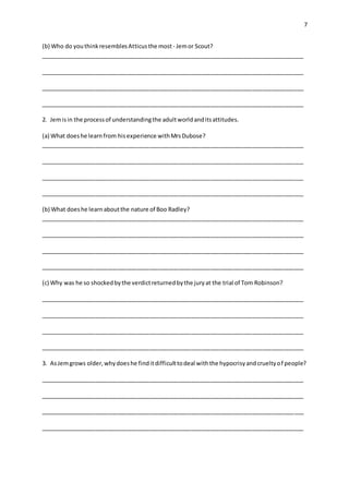 7
(b) Who do youthinkresemblesAtticusthe most- Jemor Scout?
__________________________________________________________________________________
__________________________________________________________________________________
__________________________________________________________________________________
__________________________________________________________________________________
2. Jemisin the processof understandingthe adultworldanditsattitudes.
(a) What doeshe learnfrom hisexperience withMrsDubose?
__________________________________________________________________________________
__________________________________________________________________________________
__________________________________________________________________________________
__________________________________________________________________________________
(b) What doeshe learnaboutthe nature of Boo Radley?
__________________________________________________________________________________
__________________________________________________________________________________
__________________________________________________________________________________
__________________________________________________________________________________
(c) Why was he so shockedbythe verdictreturnedbythe juryat the trial of Tom Robinson?
__________________________________________________________________________________
__________________________________________________________________________________
__________________________________________________________________________________
__________________________________________________________________________________
3. AsJemgrows older,whydoeshe finditdifficulttodeal withthe hypocrisyandcrueltyof people?
__________________________________________________________________________________
__________________________________________________________________________________
__________________________________________________________________________________
__________________________________________________________________________________
 